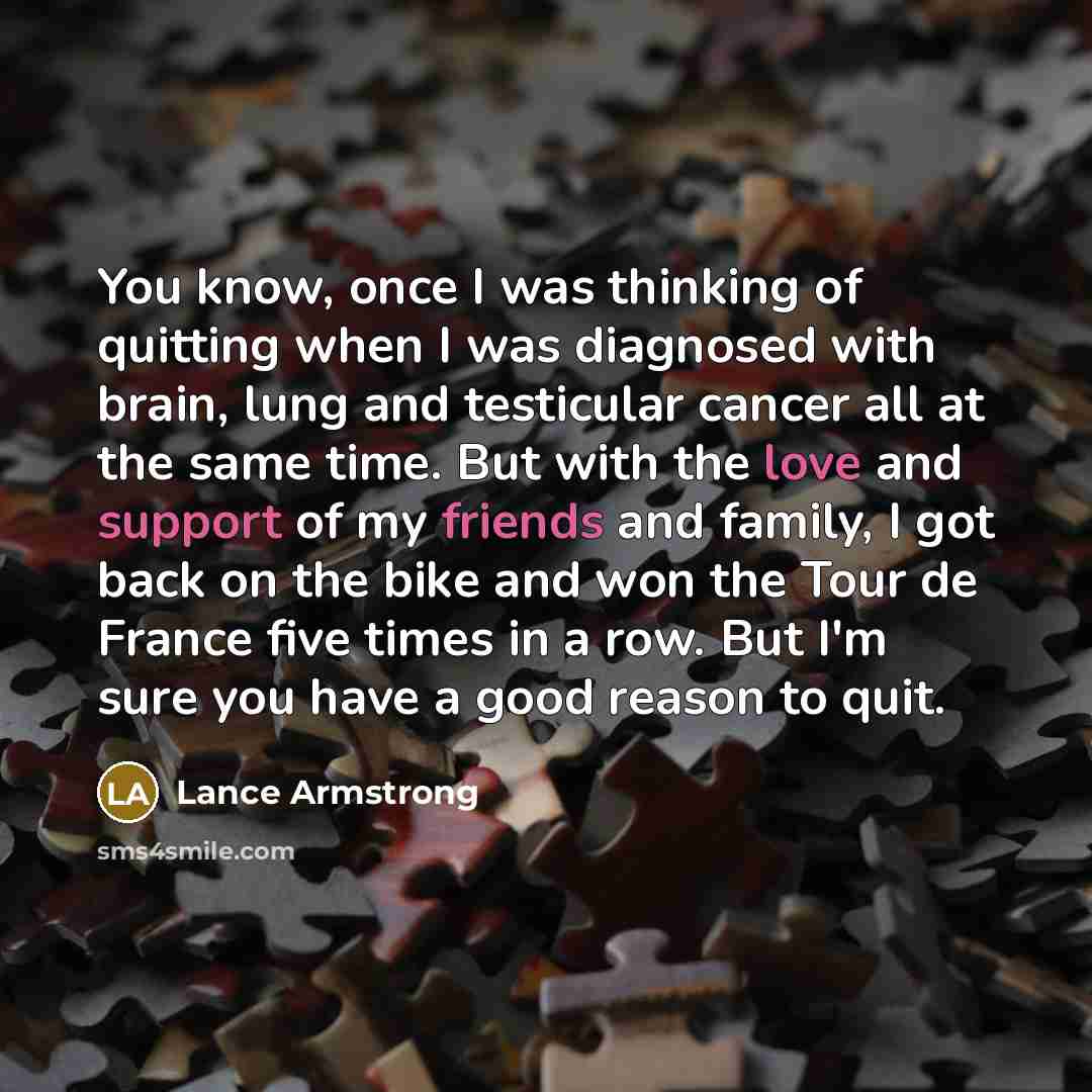 “You know, once I was thinking of quitting when I was diagnosed with brain, lung and testicular cancer all at the same time. But with the love and support of my friends and family, I got back on the bike and won the Tour de France five times in a row. But I'm sure you have a good reason to quit.” quote by Lance Armstrong
