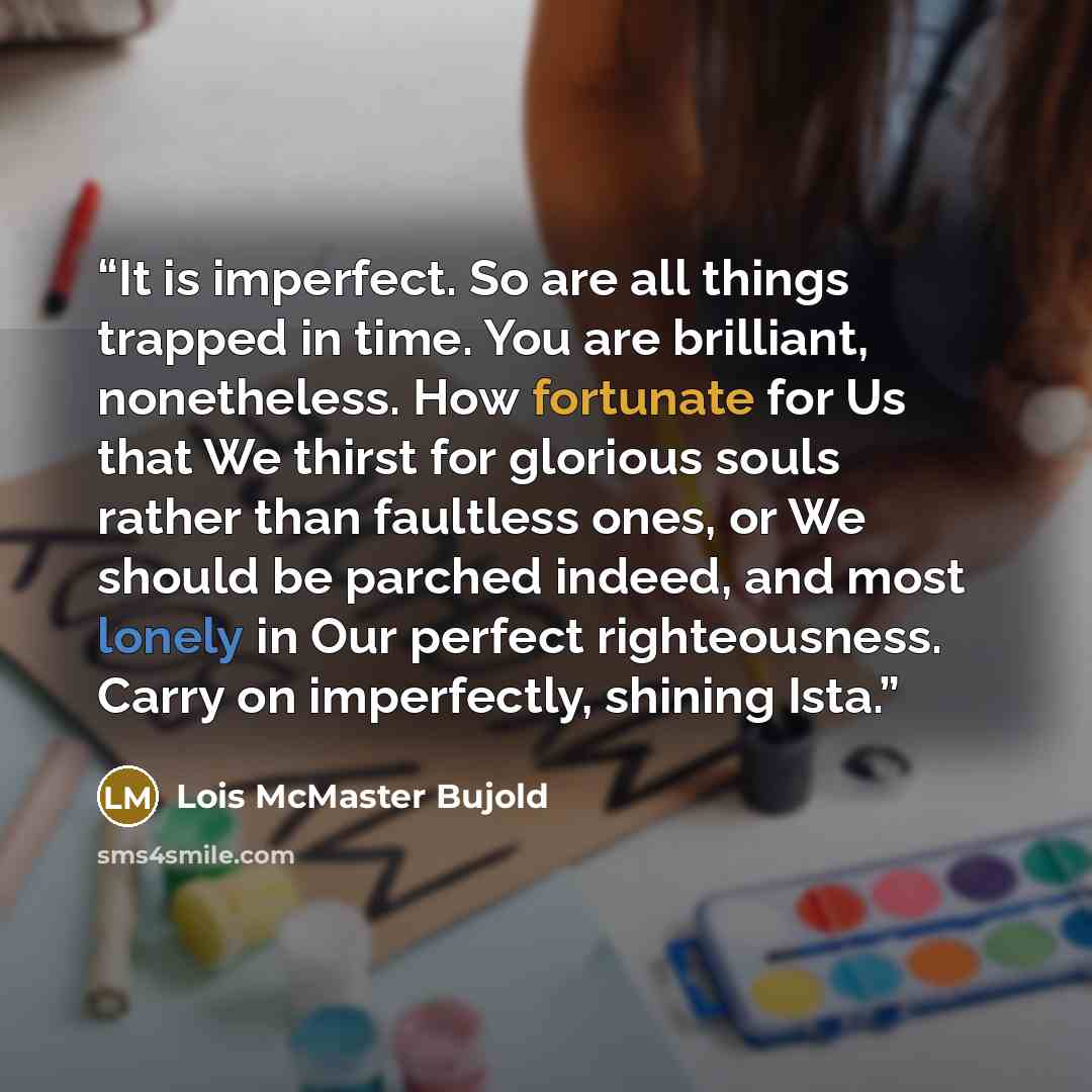 “It is imperfect. So are all things trapped in time. You are brilliant, nonetheless. How fortunate for Us that We thirst for glorious souls rather than faultless ones, or We should be parched indeed, and most lonely in Our perfect righteousness. Carry on imperfectly, shining Ista.” quote by Lois McMaster Bujold