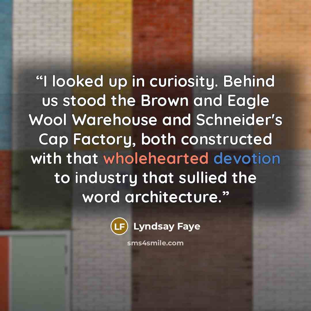 “I looked up in curiosity. Behind us stood the Brown and Eagle Wool Warehouse and Schneider's Cap Factory, both constructed with that wholehearted devotion to industry that sullied the word architecture.” quote by Lyndsay Faye