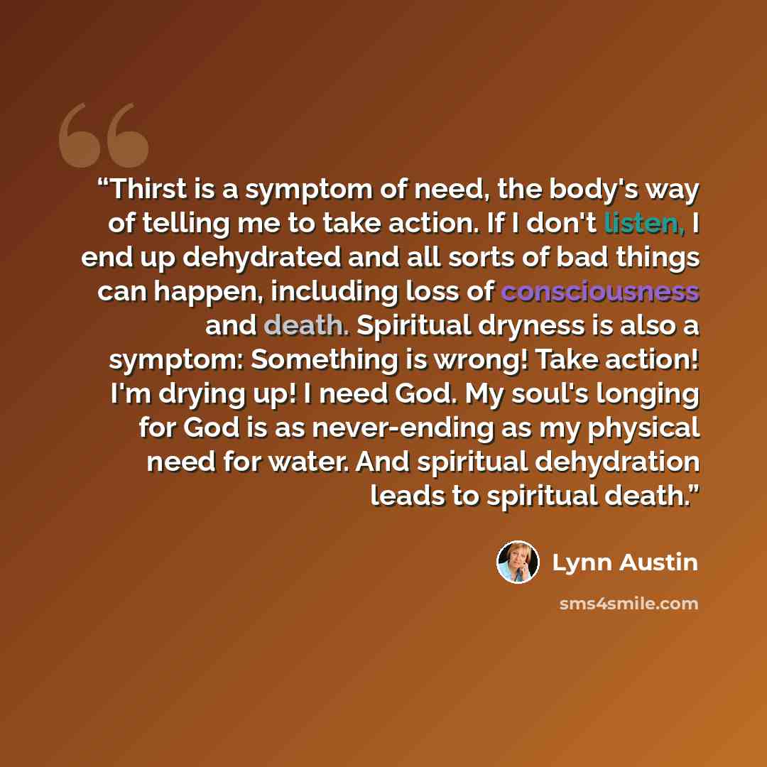 “Thirst is a symptom of need, the body's way of telling me to take action. If I don't listen, I end up dehydrated and all sorts of bad things can happen, including loss of consciousness and death. Spiritual dryness is also a symptom: Something is wrong! Take action! I'm drying up! I need God. My…” quote by Lynn Austin