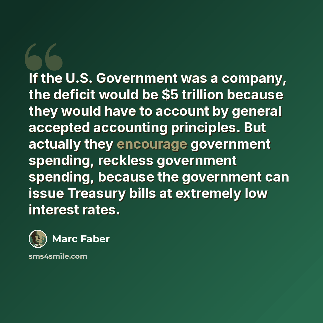 “If the U.S. Government was a company, the deficit would be $5 trillion because they would have to account by general accepted accounting principles. But actually they encourage government spending, reckless government spending, because the government can issue Treasury bills at extremely low…” quote by Marc Faber