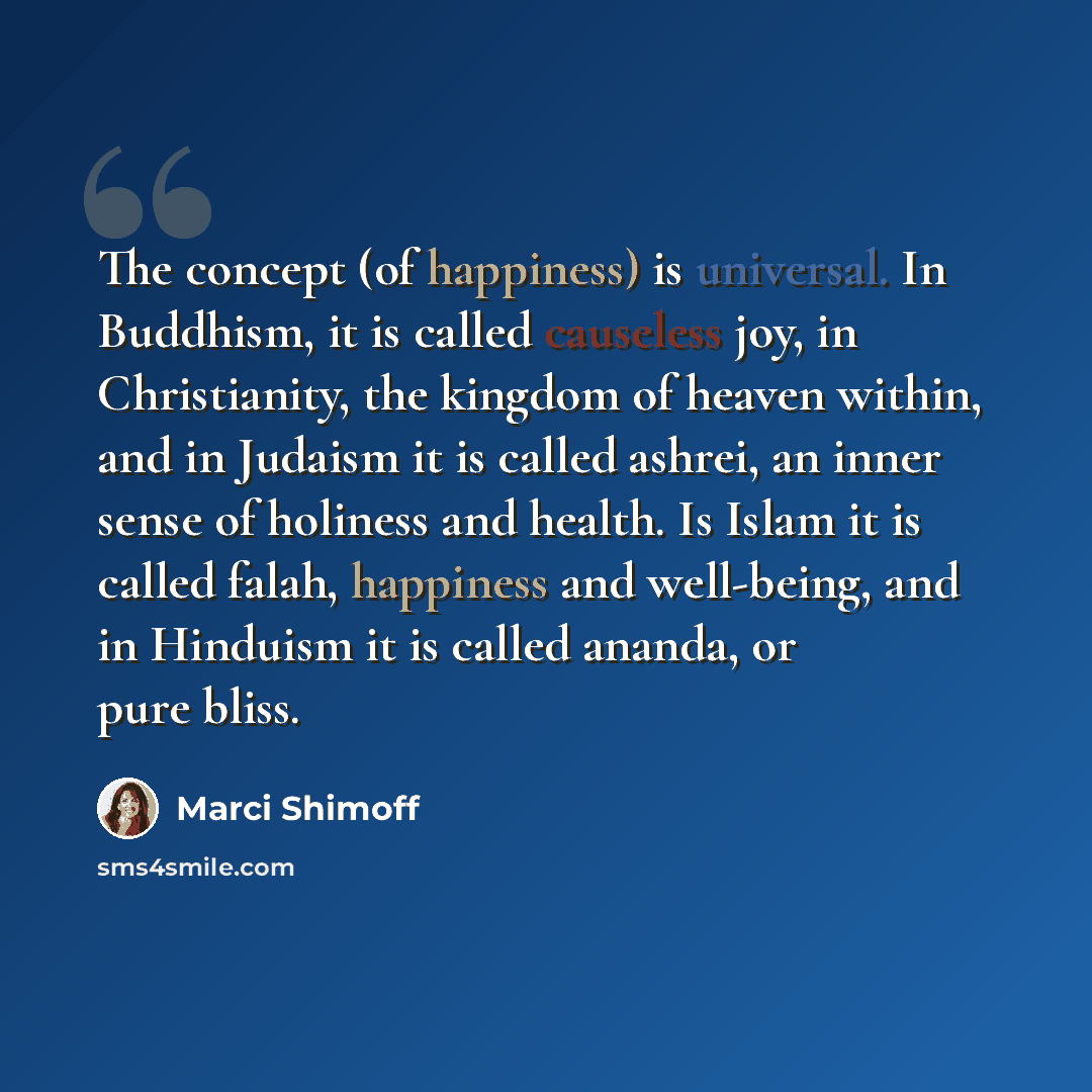 “The concept (of happiness) is universal. In Buddhism, it is called causeless joy, in Christianity, the kingdom of heaven within, and in Judaism it is called ashrei, an inner sense of holiness and health. Is Islam it is called falah, happiness and well-being, and in Hinduism it is called ananda, or…” quote by Marci Shimoff
