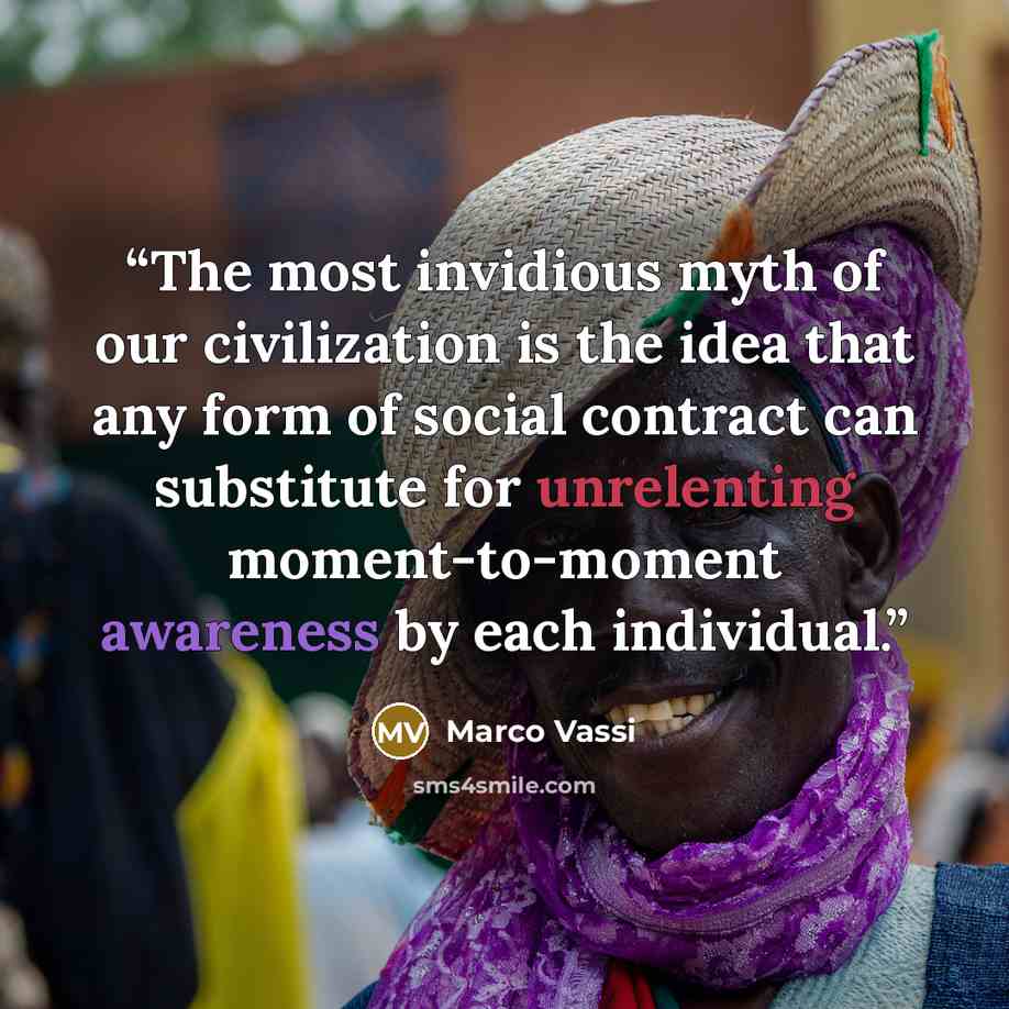 “The most invidious myth of our civilization is the idea that any form of social contract can substitute for unrelenting moment-to-moment awareness by each individual.” quote by Marco Vassi