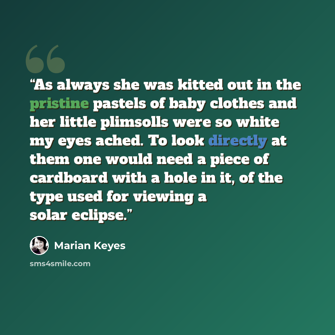 “As always she was kitted out in the pristine pastels of baby clothes and her little plimsolls were so white my eyes ached. To look directly at them one would need a piece of cardboard with a hole in it, of the type used for viewing a solar eclipse.” quote by Marian Keyes