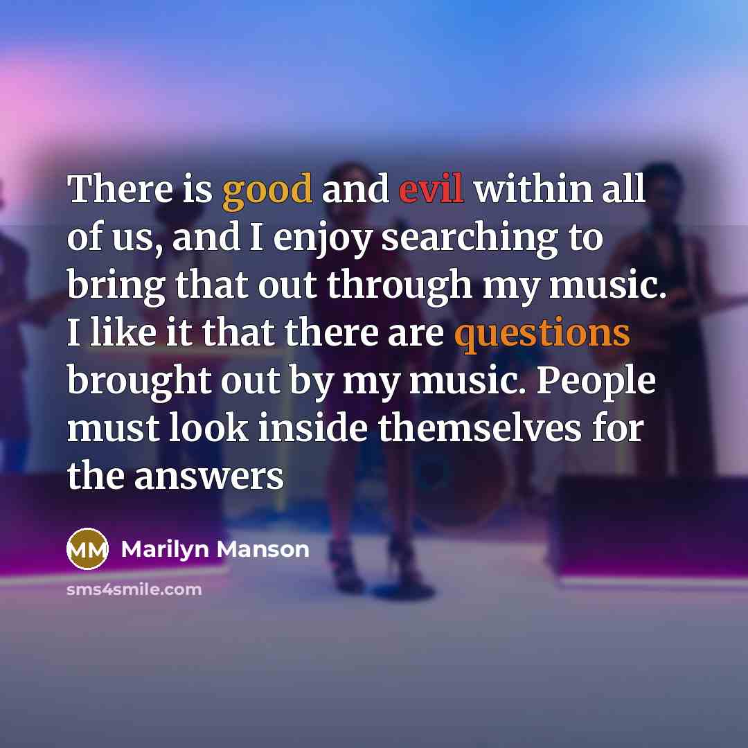 “There is good and evil within all of us, and I enjoy searching to bring that out through my music. I like it that there are questions brought out by my music. People must look inside themselves for the answers” quote by Marilyn Manson