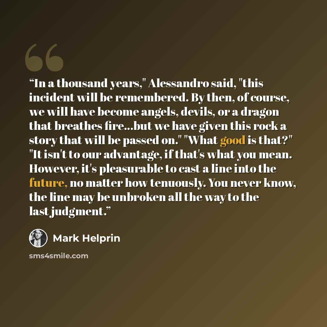 “In a thousand years," Alessandro said, "this incident will be remembered. By then, of course, we will have become angels, devils, or a dragon that breathes fire...but we have given this rock a story that will be passed on." "What good is that?" "It isn't to our advantage, if that's what you mean…” quote by Mark Helprin