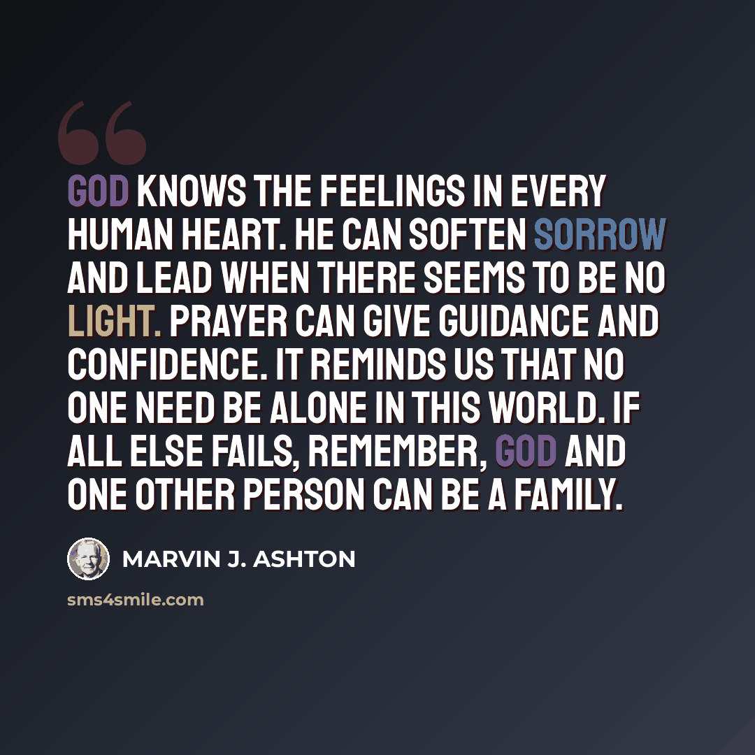“God knows the feelings in every human heart. He can soften sorrow and lead when there seems to be no light. Prayer can give guidance and confidence. It reminds us that no one need be alone in this world. If all else fails, remember, God and one other person can be a family.” quote by Marvin J. Ashton