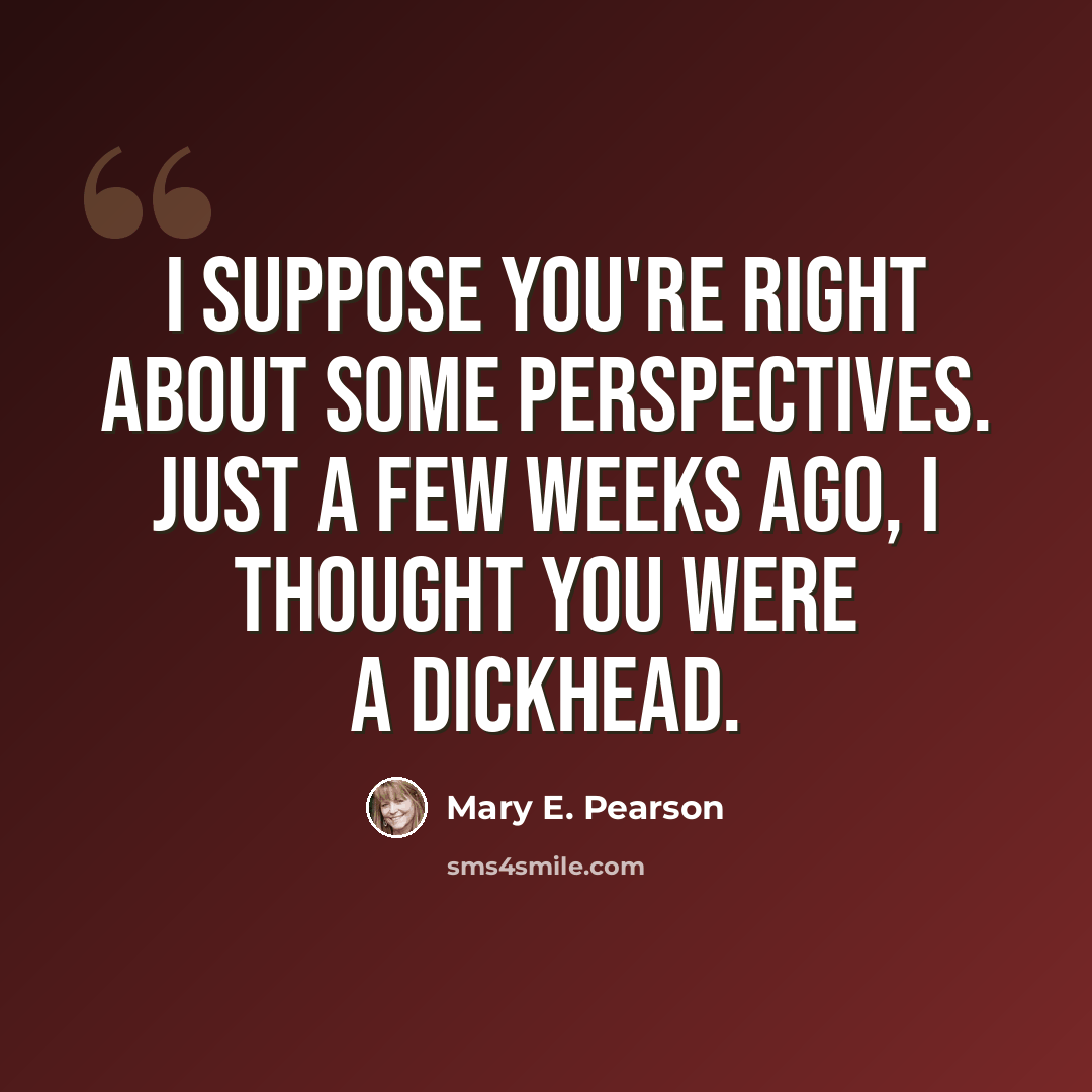 “I suppose you're right about some perspectives. Just a few weeks ago, I thought you were a dickhead.” quote by Mary E. Pearson
