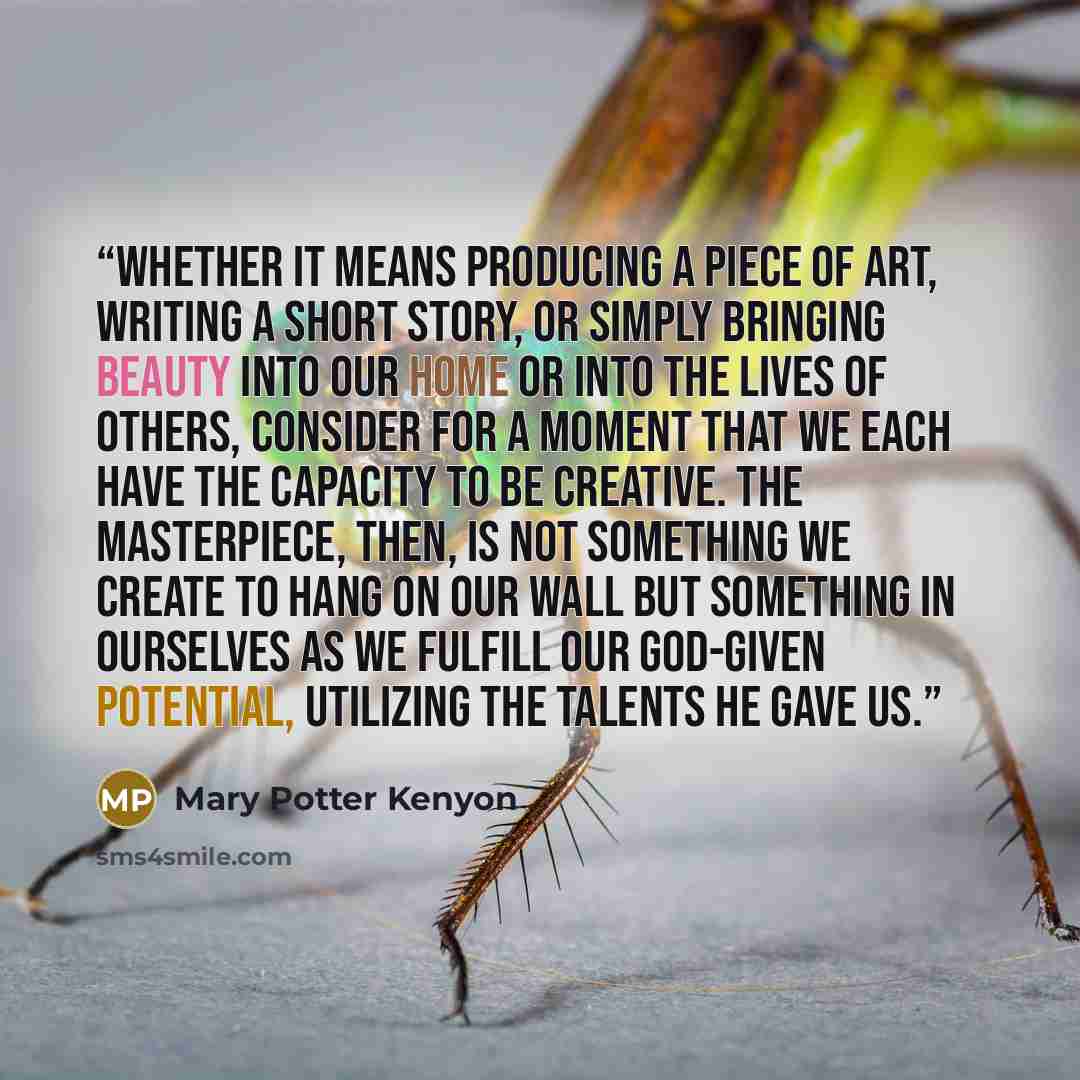 “Whether it means producing a piece of art, writing a short story, or simply bringing beauty into our home or into the lives of others, consider for a moment that we each have the capacity to be creative. The masterpiece, then, is not something we create to hang on our wall but something in…” quote by Mary Potter Kenyon