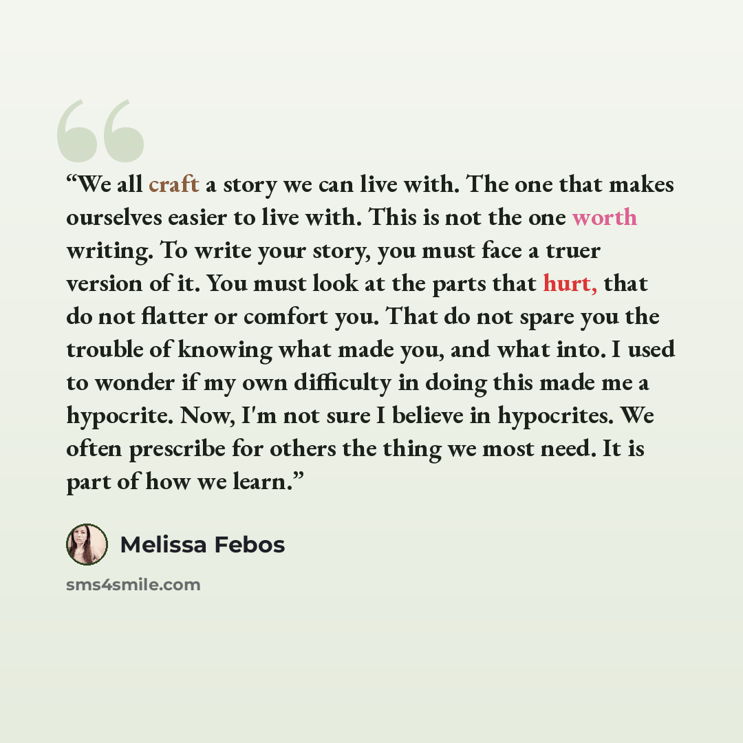 “We all craft a story we can live with. The one that makes ourselves easier to live with. This is not the one worth writing. To write your story, you must face a truer version of it. You must look at the parts that hurt, that do not flatter or comfort you. That do not spare you the trouble of…” quote by Melissa Febos