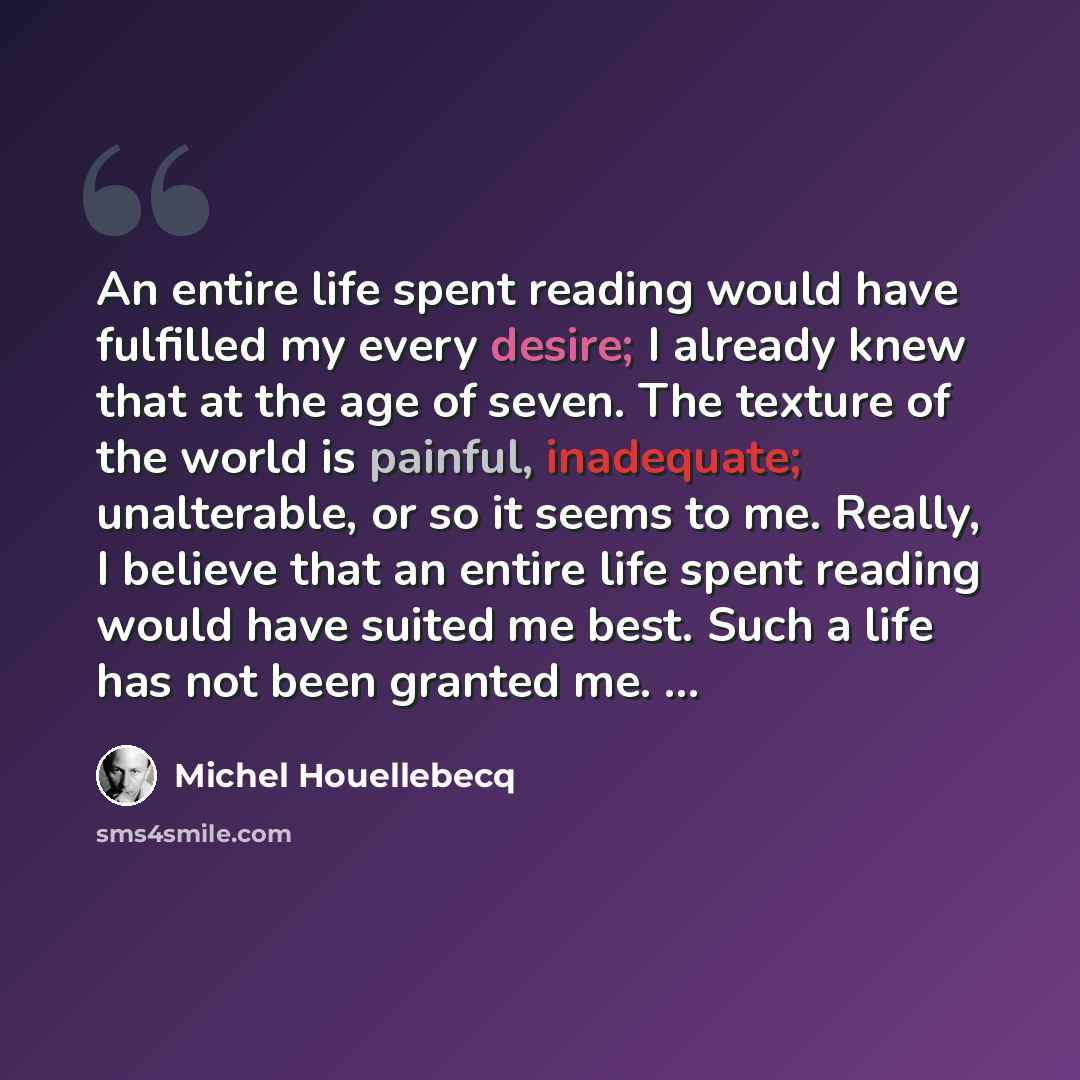 “An entire life spent reading would have fulfilled my every desire; I already knew that at the age of seven. The texture of the world is painful, inadequate; unalterable, or so it seems to me. Really, I believe that an entire life spent reading would have suited me best. Such a life has not been…” quote by Michel Houellebecq