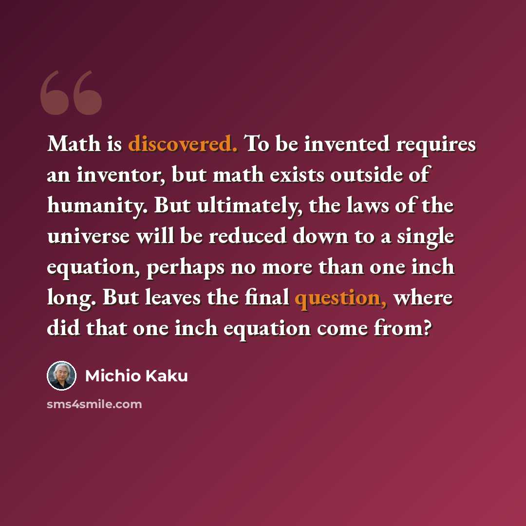 “Math is discovered. To be invented requires an inventor, but math exists outside of humanity. But ultimately, the laws of the universe will be reduced down to a single equation, perhaps no more than one inch long. But leaves the final question, where did that one inch equation come from?” quote by Michio Kaku