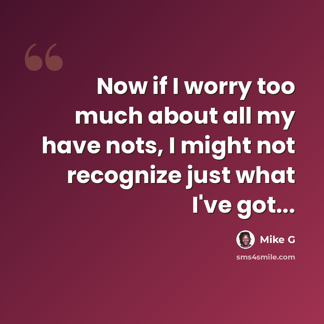 “Now if I worry too much about all my have nots, I might not recognize just what I've got...” quote by Mike G