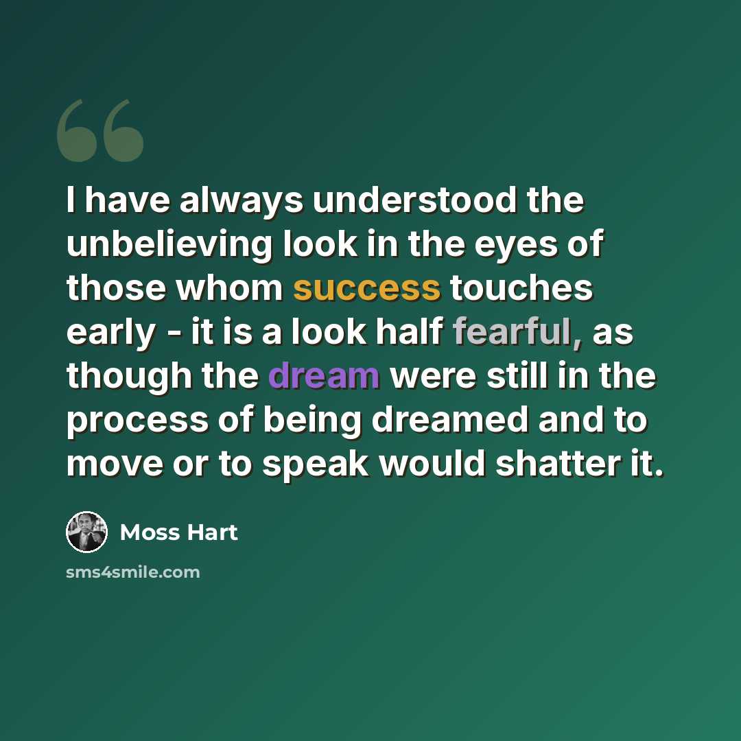 “I have always understood the unbelieving look in the eyes of those whom success touches early - it is a look half fearful, as though the dream were still in the process of being dreamed and to move or to speak would shatter it.” quote by Moss Hart