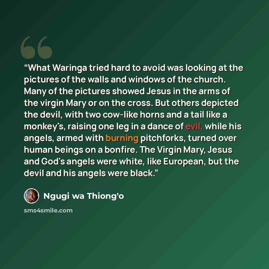“What Waringa tried hard to avoid was looking at the pictures of the walls and windows of the church. Many of the pictures showed Jesus in the arms of the virgin Mary or on the cross. But others depicted the devil, with two cow-like horns and a tail like a monkey's, raising one leg in a dance of…” quote by Ngũgĩ wa Thiong'o