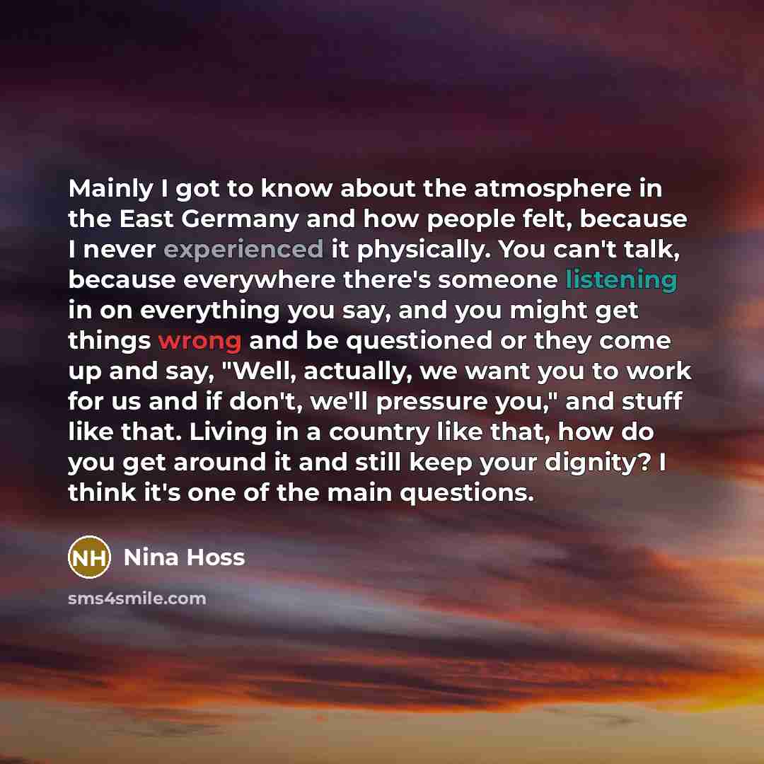 “Mainly I got to know about the atmosphere in the East Germany and how people felt, because I never experienced it physically. You can't talk, because everywhere there's someone listening in on everything you say, and you might get things wrong and be questioned or they come up and say, "Well…” quote by Nina Hoss