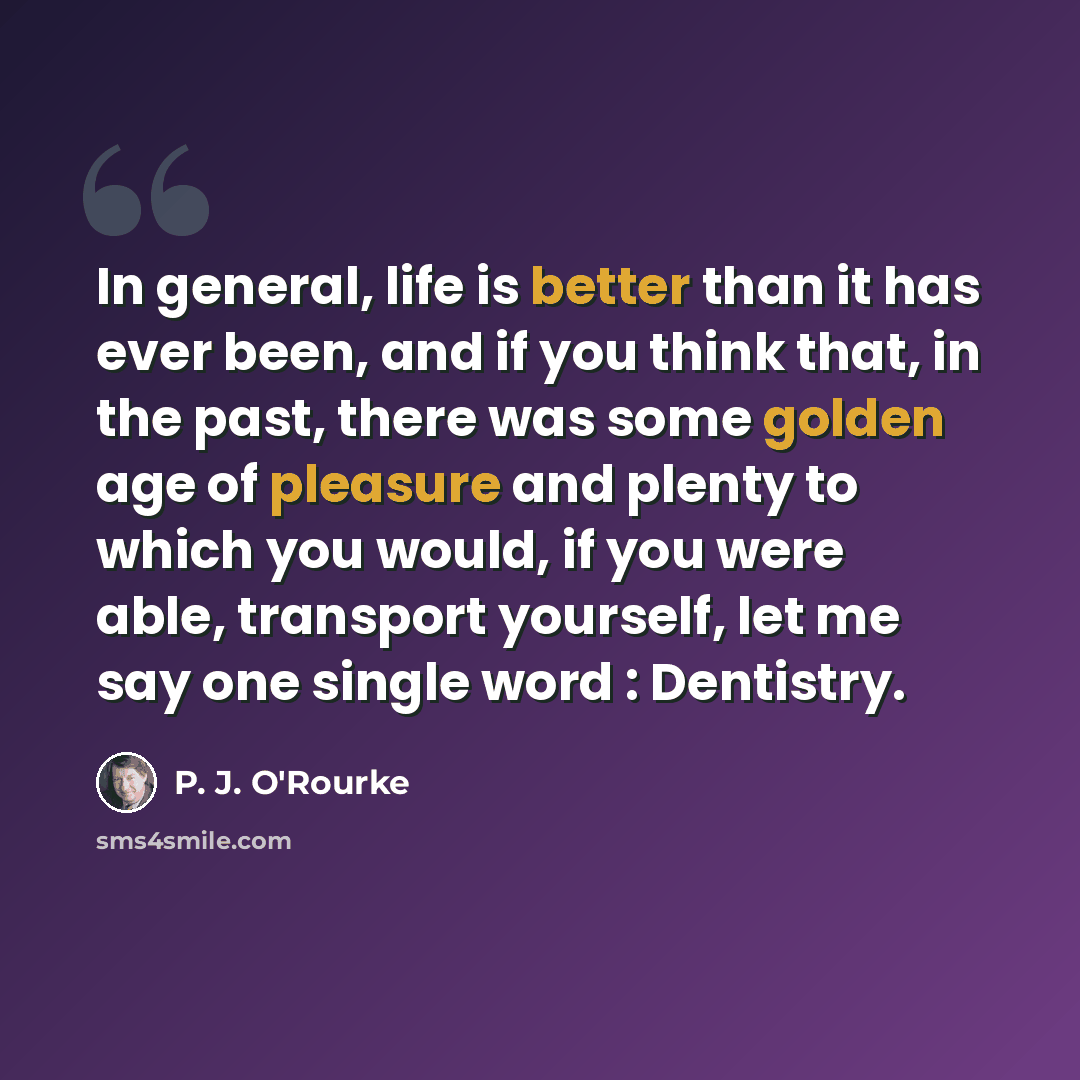 “In general, life is better than it has ever been, and if you think that, in the past, there was some golden age of pleasure and plenty to which you would, if you were able, transport yourself, let me say one single word : Dentistry.” quote by P. J. O'Rourke