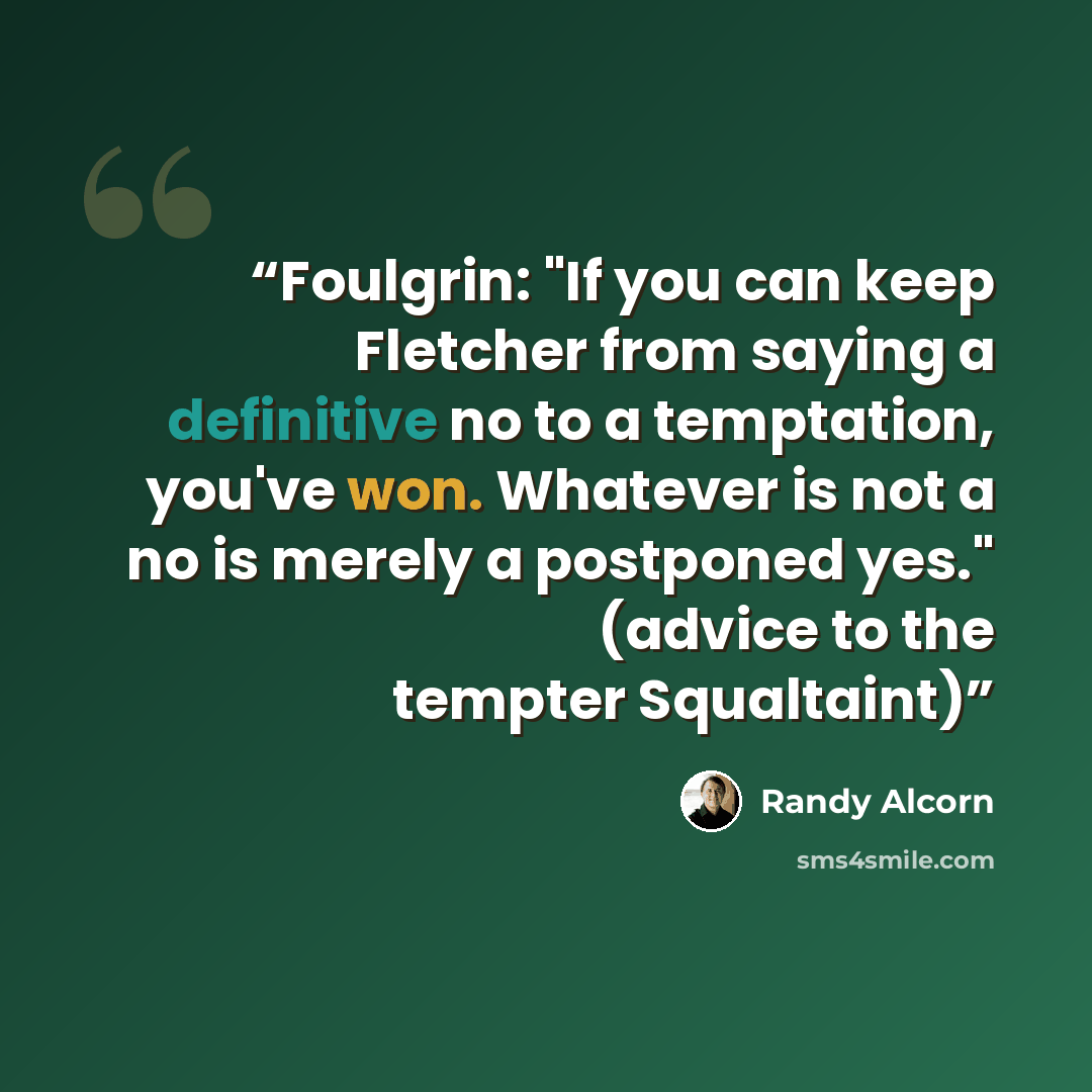 “Foulgrin: "If you can keep Fletcher from saying a definitive no to a temptation, you've won. Whatever is not a no is merely a postponed yes." (advice to the tempter Squaltaint)” quote by Randy Alcorn