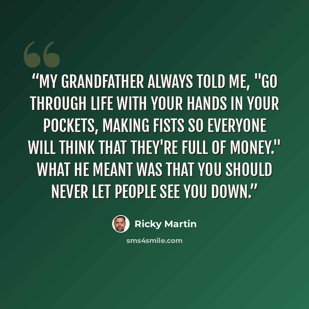 “My grandfather always told me, "Go through life with your hands in your pockets, making fists so everyone will think that they're full of money." What he meant was that you should never let people see you down.” quote by Ricky Martin