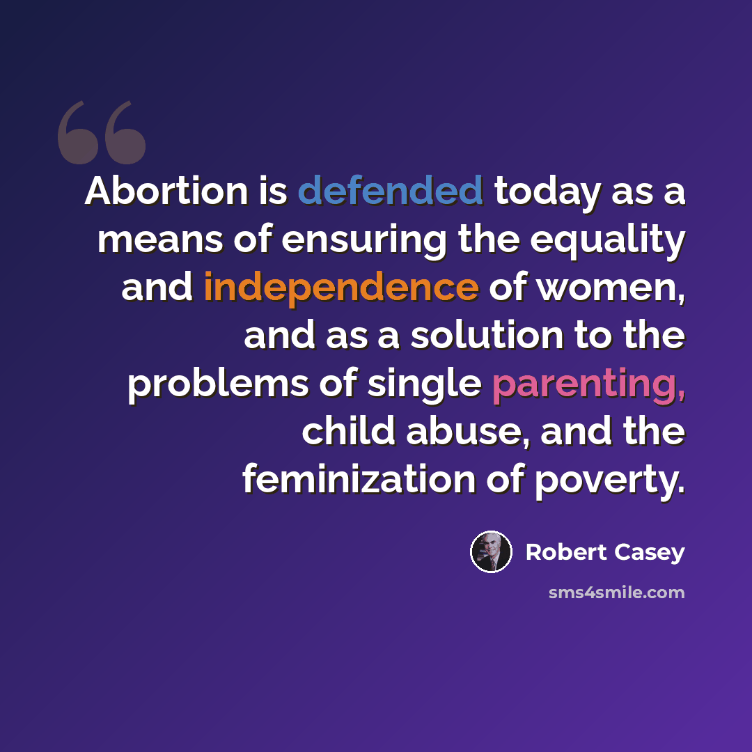 “Abortion is defended today as a means of ensuring the equality and independence of women, and as a solution to the problems of single parenting, child abuse, and the feminization of poverty.” quote by Robert Casey