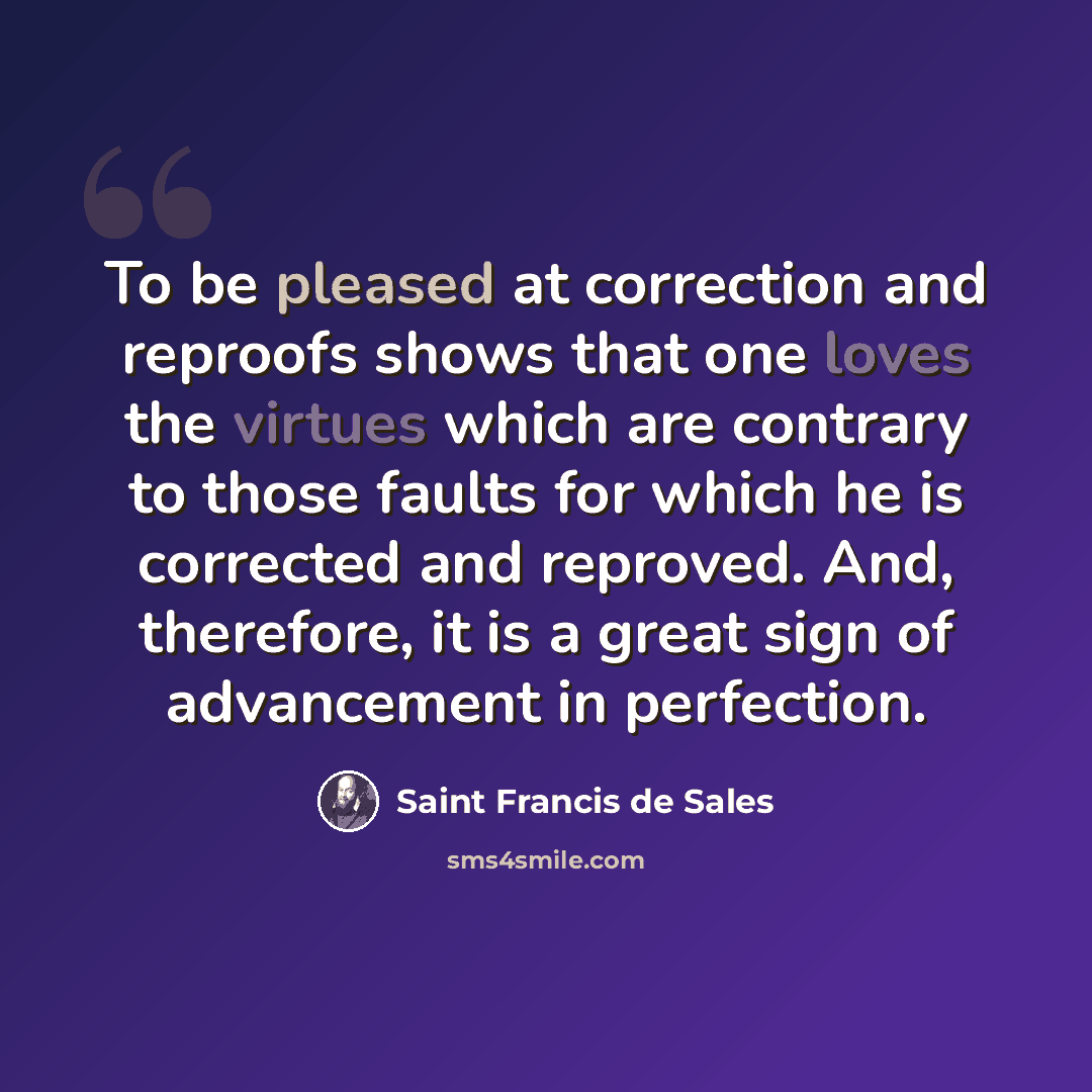 “To be pleased at correction and reproofs shows that one loves the virtues which are contrary to those faults for which he is corrected and reproved. And, therefore, it is a great sign of advancement in perfection.” quote by Saint Francis de Sales