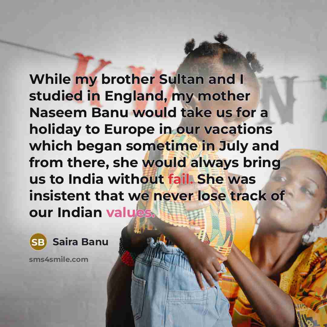 “While my brother Sultan and I studied in England, my mother Naseem Banu would take us for a holiday to Europe in our vacations which began sometime in July and from there, she would always bring us to India without fail. She was insistent that we never lose track of our Indian values.” quote by Saira Banu