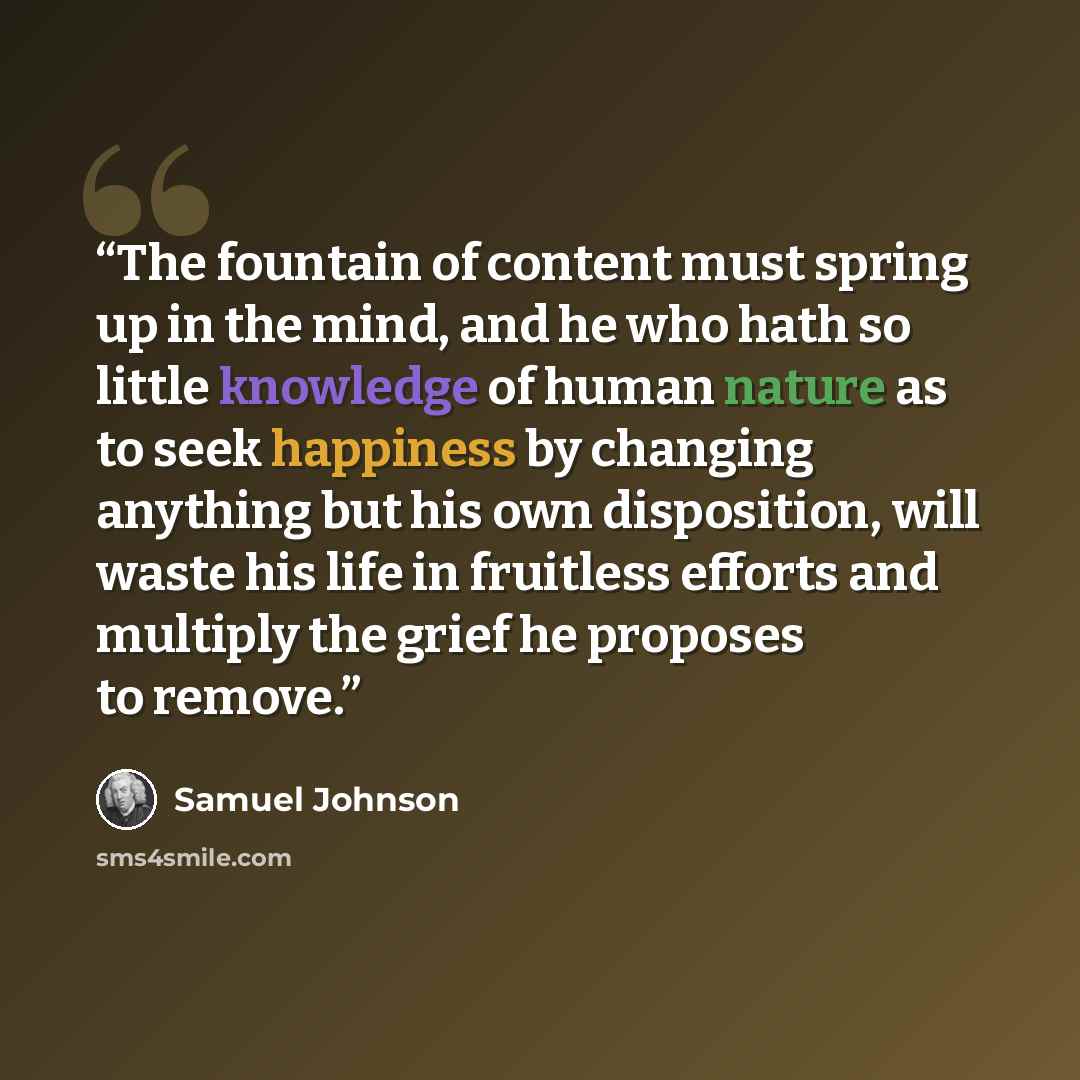 “The fountain of content must spring up in the mind, and he who hath so little knowledge of human nature as to seek happiness by changing anything but his own disposition, will waste his life in fruitless efforts and multiply the grief he proposes to remove.” quote by Samuel Johnson