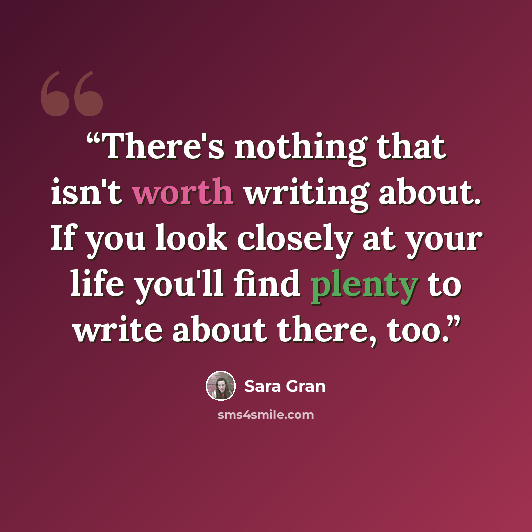 “There's nothing that isn't worth writing about. If you look closely at your life you'll find plenty to write about there, too.” quote by Sara Gran