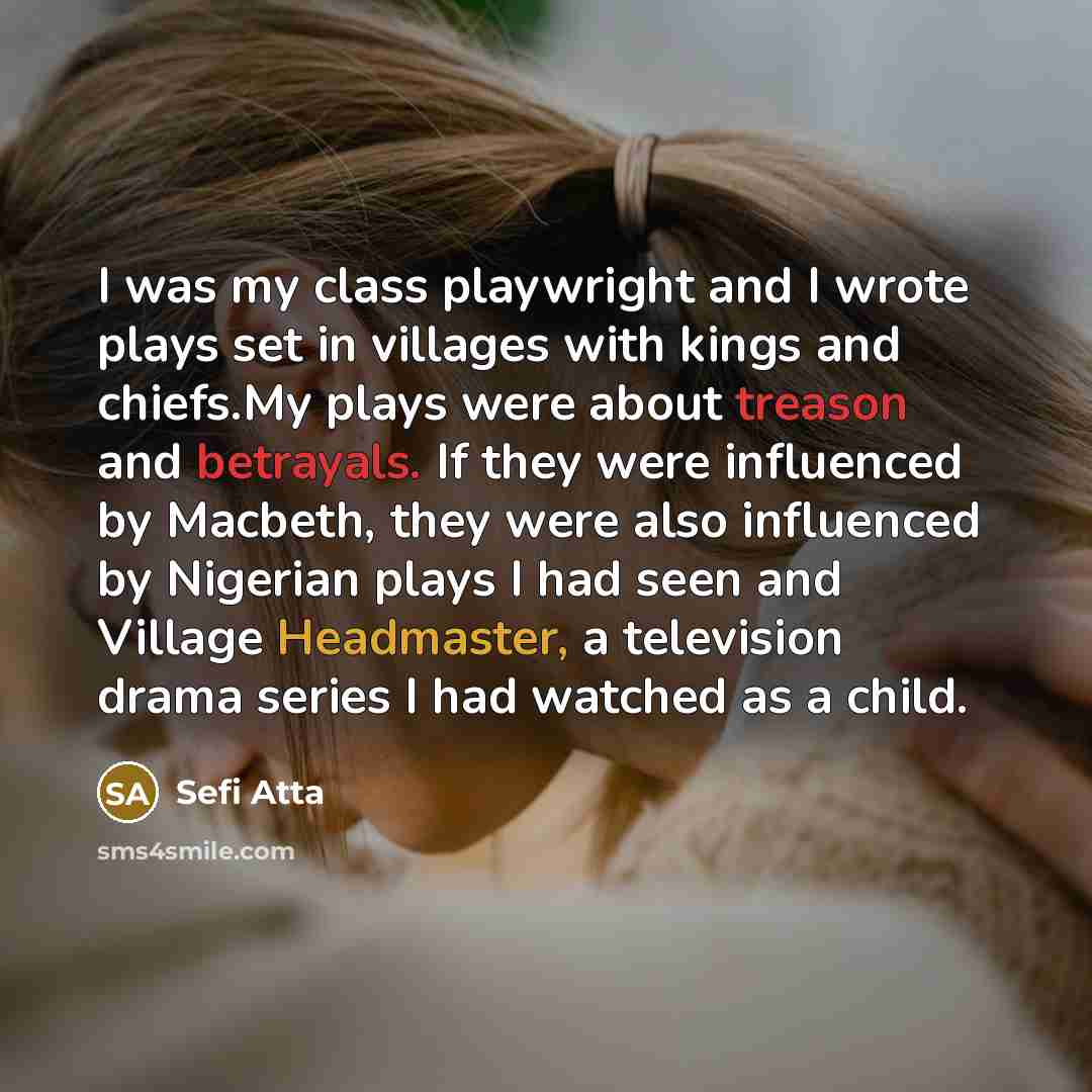 “I was my class playwright and I wrote plays set in villages with kings and chiefs.My plays were about treason and betrayals. If they were influenced by Macbeth, they were also influenced by Nigerian plays I had seen and Village Headmaster, a television drama series I had watched as a child.” quote by Sefi Atta