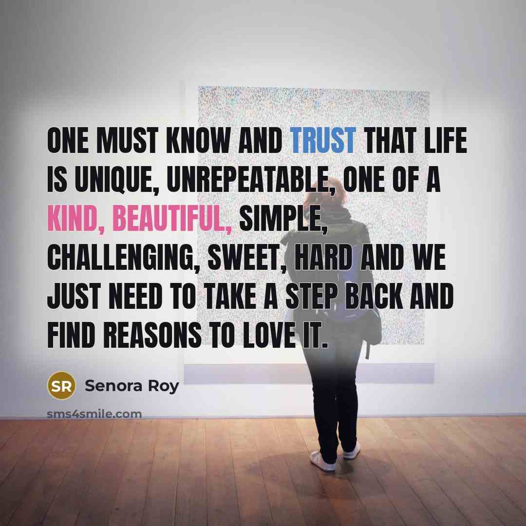 “One must know and trust that life is unique, unrepeatable, one of a kind, beautiful, simple, challenging, sweet, hard and we just need to take a step back and find reasons to love it.” quote by Senora Roy