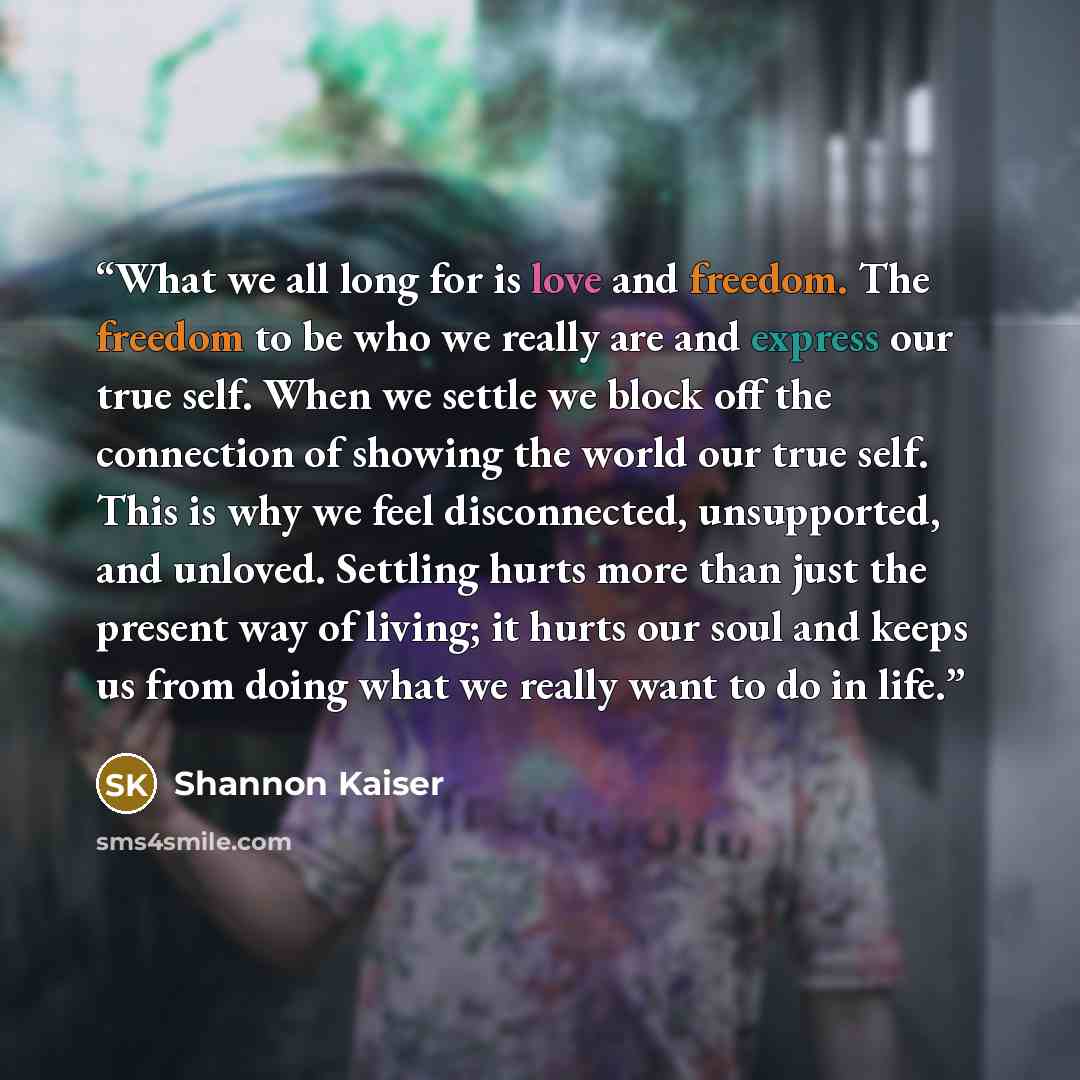 “What we all long for is love and freedom. The freedom to be who we really are and express our true self. When we settle we block off the connection of showing the world our true self. This is why we feel disconnected, unsupported, and unloved. Settling hurts more than just the present way of…” quote by Shannon Kaiser