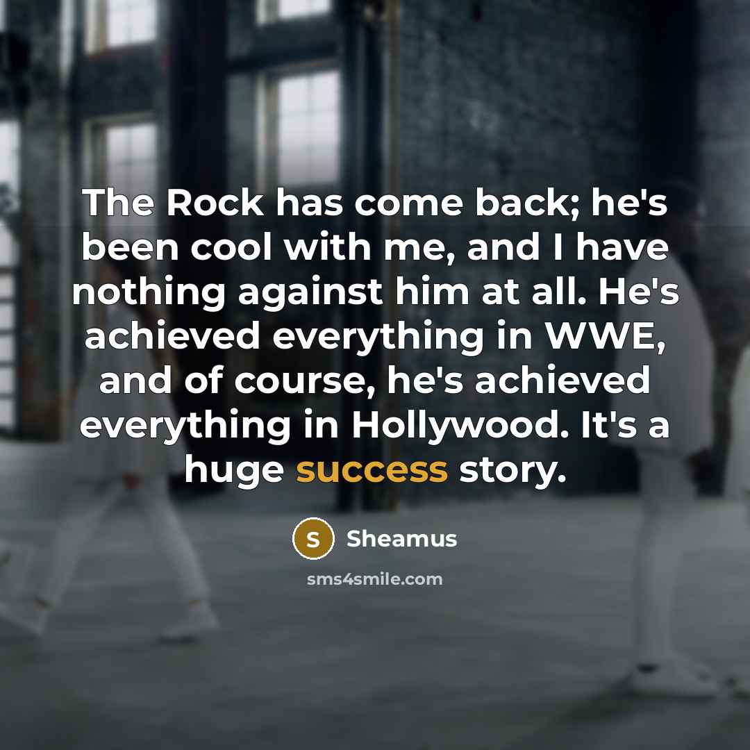 “The Rock has come back; he's been cool with me, and I have nothing against him at all. He's achieved everything in WWE, and of course, he's achieved everything in Hollywood. It's a huge success story.” quote by Sheamus