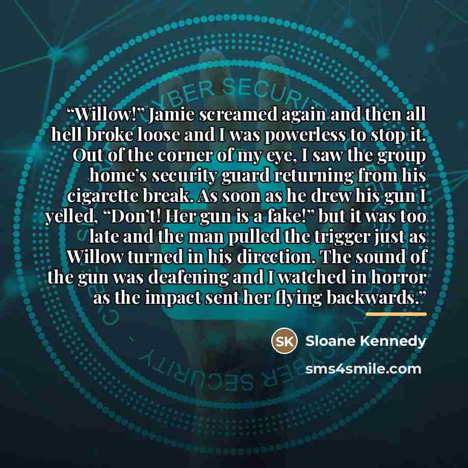 “Willow!” Jamie screamed again and then all hell broke loose and I was powerless to stop it. Out of the corner of my eye, I saw the group home’s security guard returning from his cigarette break. As soon as he drew his gun I yelled, “Don’t! Her gun is a fake!” but it was too late and the man pulled…” quote by Sloane Kennedy