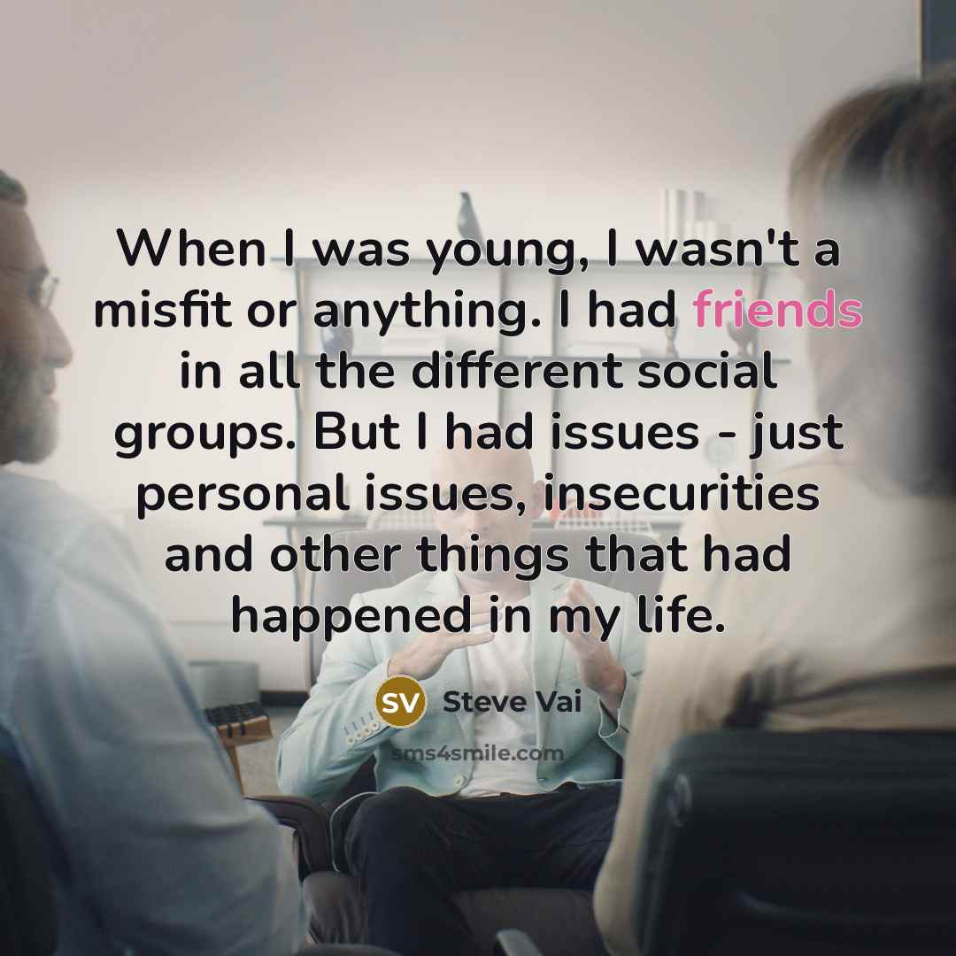 “When I was young, I wasn't a misfit or anything. I had friends in all the different social groups. But I had issues - just personal issues, insecurities and other things that had happened in my life.” quote by Steve Vai