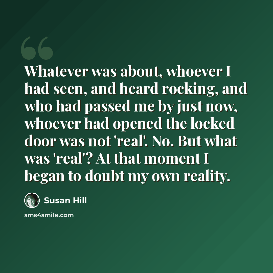 “Whatever was about, whoever I had seen, and heard rocking, and who had passed me by just now, whoever had opened the locked door was not 'real'. No. But what was 'real'? At that moment I began to doubt my own reality.” quote by Susan Hill