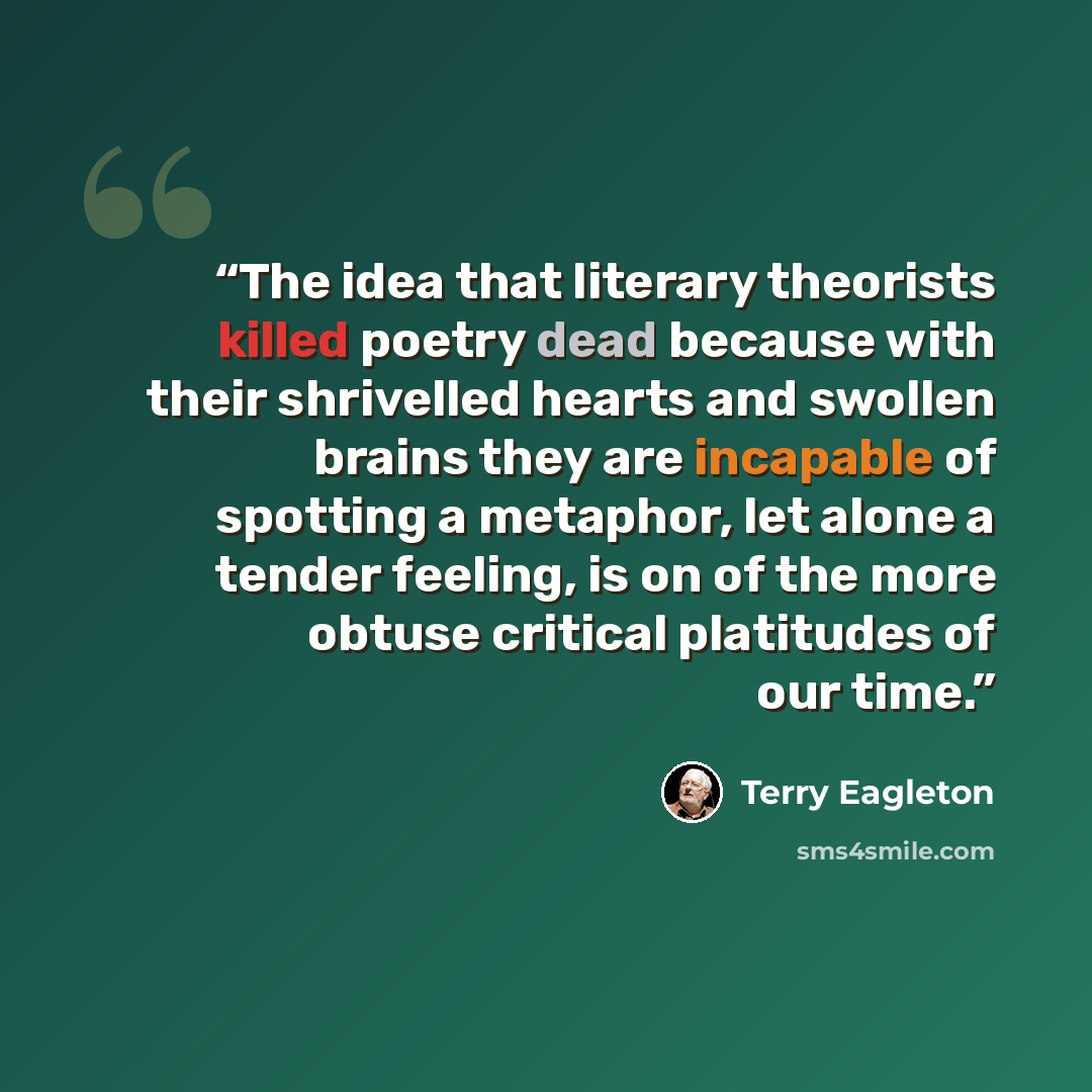 “The idea that literary theorists killed poetry dead because with their shrivelled hearts and swollen brains they are incapable of spotting a metaphor, let alone a tender feeling, is on of the more obtuse critical platitudes of our time.” quote by Terry Eagleton