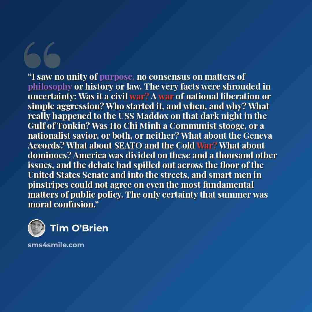 “I saw no unity of purpose, no consensus on matters of philosophy or history or law. The very facts were shrouded in uncertainty: Was it a civil war? A war of national liberation or simple aggression? Who started it, and when, and why? What really happened to the USS Maddox on that dark night in…” quote by Tim O'Brien