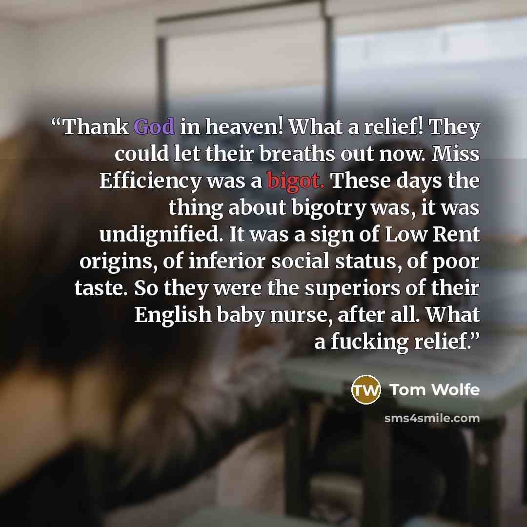 “Thank God in heaven! What a relief! They could let their breaths out now. Miss Efficiency was a bigot. These days the thing about bigotry was, it was undignified. It was a sign of Low Rent origins, of inferior social status, of poor taste. So they were the superiors of their English baby nurse…” quote by Tom Wolfe