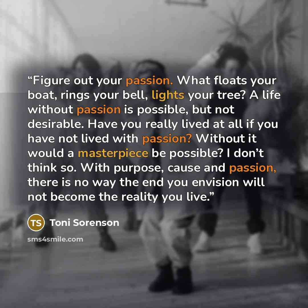 “Figure out your passion. What floats your boat, rings your bell, lights your tree? A life without passion is possible, but not desirable. Have you really lived at all if you have not lived with passion? Without it would a masterpiece be possible? I don’t think so. With purpose, cause and passion…” quote by Toni Sorenson