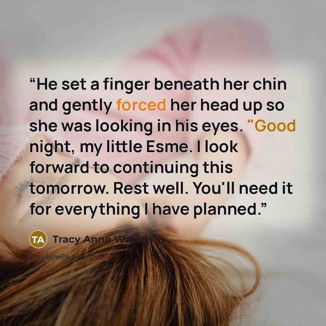 “He set a finger beneath her chin and gently forced her head up so she was looking in his eyes. "Good night, my little Esme. I look forward to continuing this tomorrow. Rest well. You'll need it for everything I have planned.” quote by Tracy Anne Warren