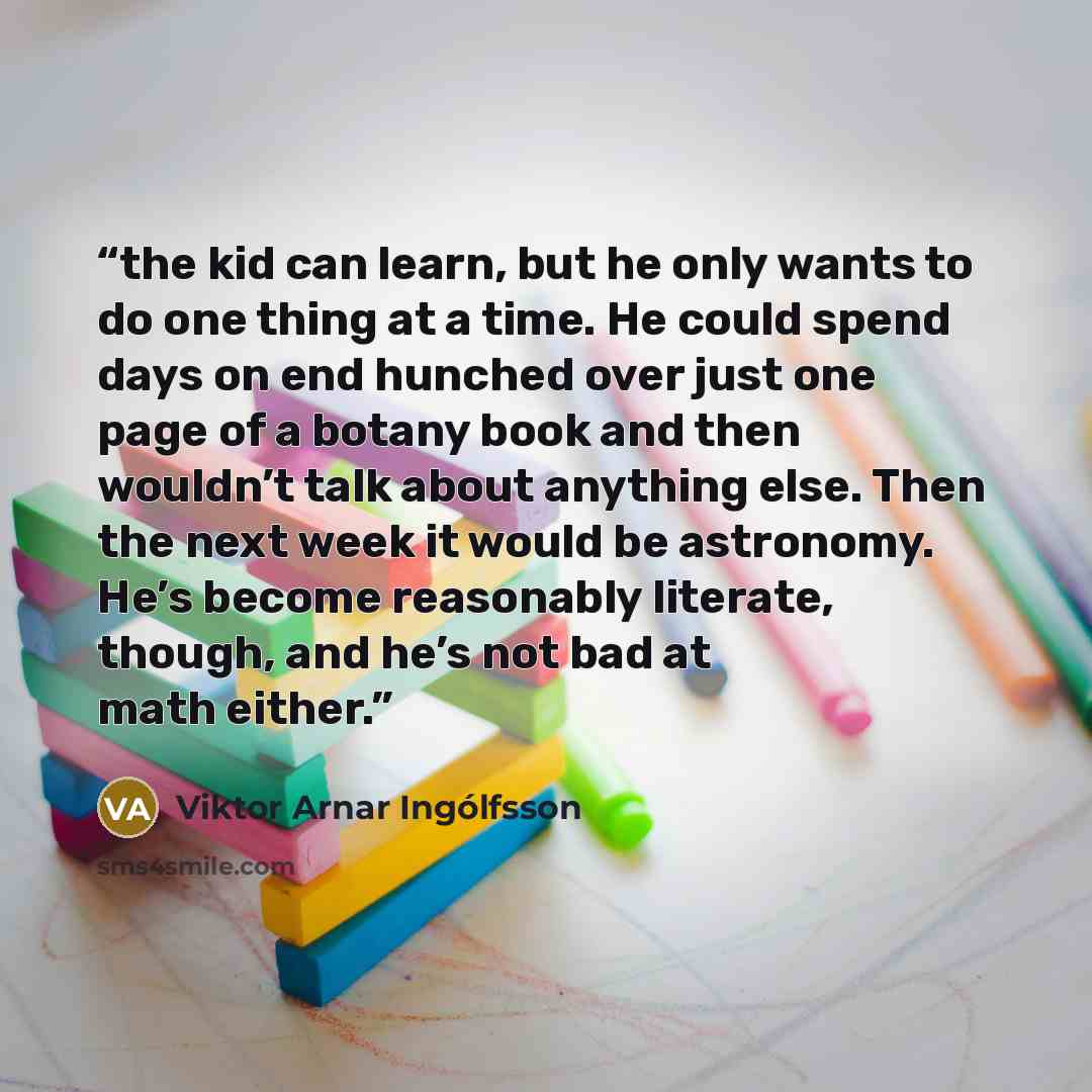 “the kid can learn, but he only wants to do one thing at a time. He could spend days on end hunched over just one page of a botany book and then wouldn’t talk about anything else. Then the next week it would be astronomy. He’s become reasonably literate, though, and he’s not bad at math either.” quote by Viktor Arnar Ingólfsson