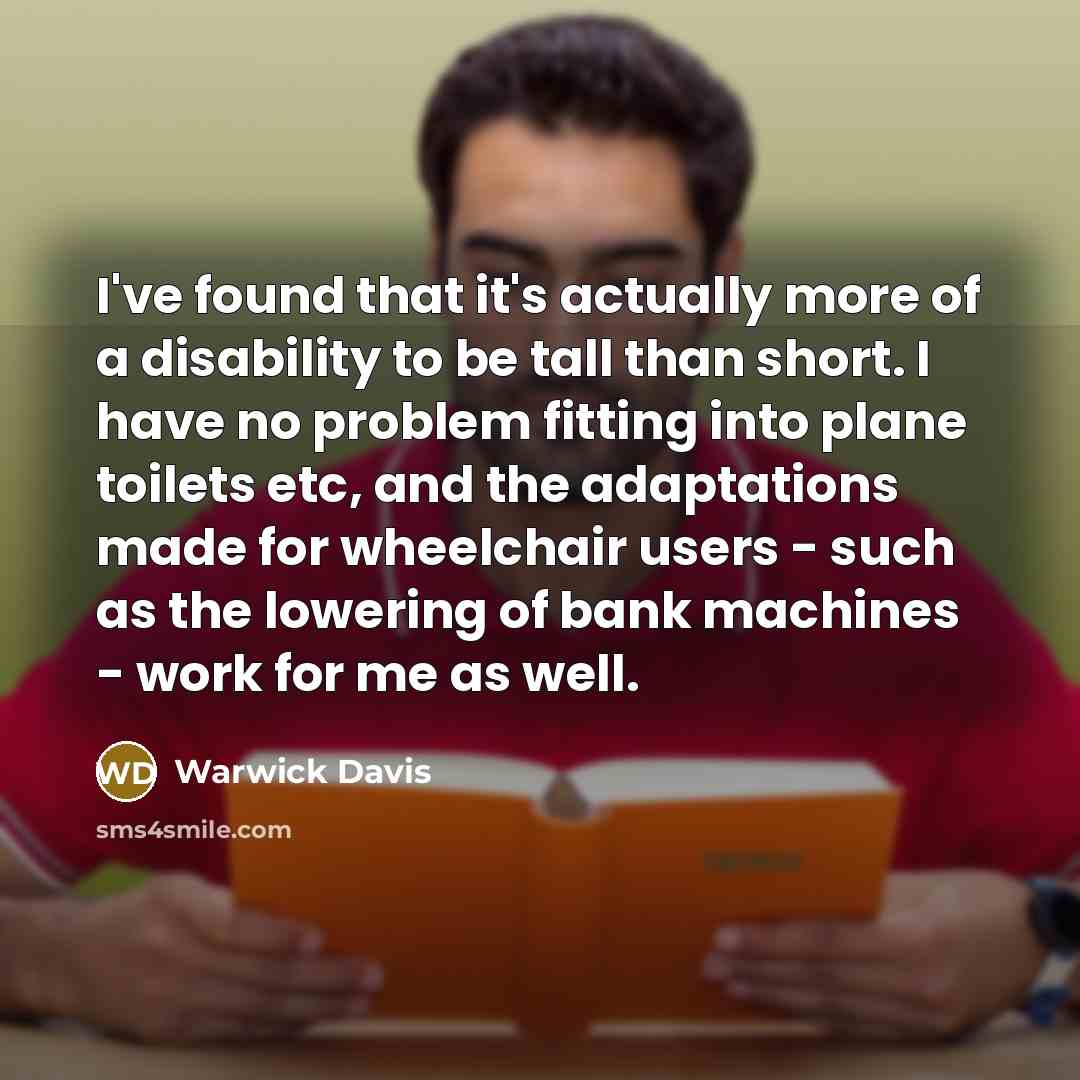 “I've found that it's actually more of a disability to be tall than short. I have no problem fitting into plane toilets etc, and the adaptations made for wheelchair users - such as the lowering of bank machines - work for me as well.” quote by Warwick Davis