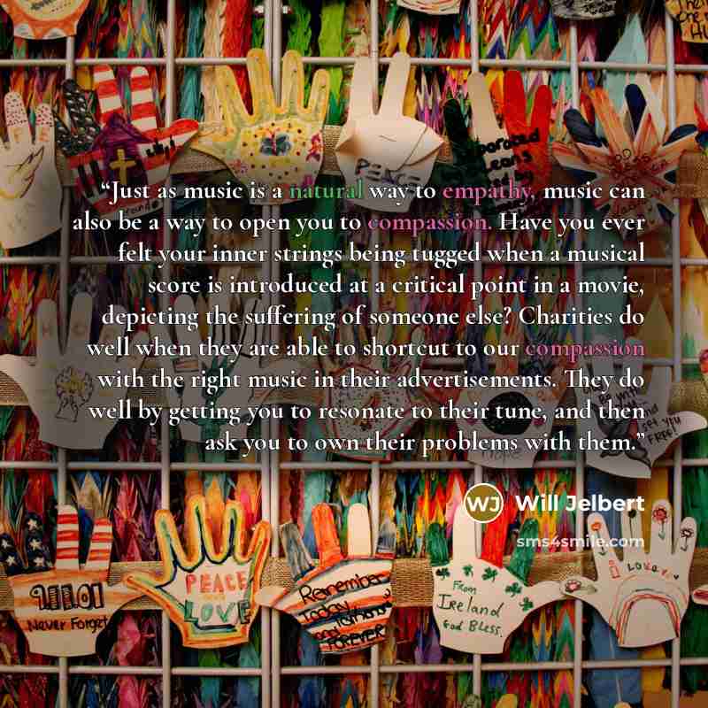“Just as music is a natural way to empathy, music can also be a way to open you to compassion. Have you ever felt your inner strings being tugged when a musical score is introduced at a critical point in a movie, depicting the suffering of someone else? Charities do well when they are able to…” quote by Will Jelbert