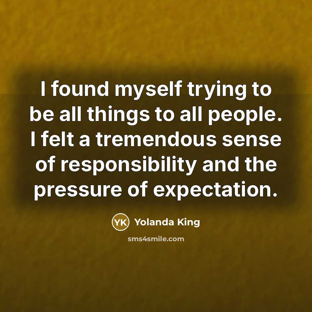 “I found myself trying to be all things to all people. I felt a tremendous sense of responsibility and the pressure of expectation.” quote by Yolanda King