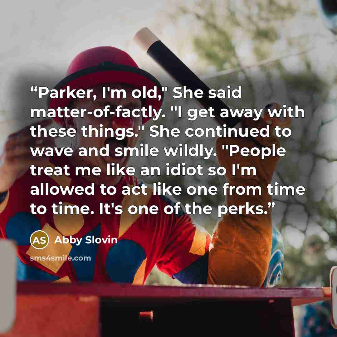 “Parker, I'm old," She said matter-of-factly. "I get away with these things." She continued to wave and smile wildly. "People treat me like an idiot so I'm allowed to act like one from time to time. It's one of the perks.” quote by Abby Slovin