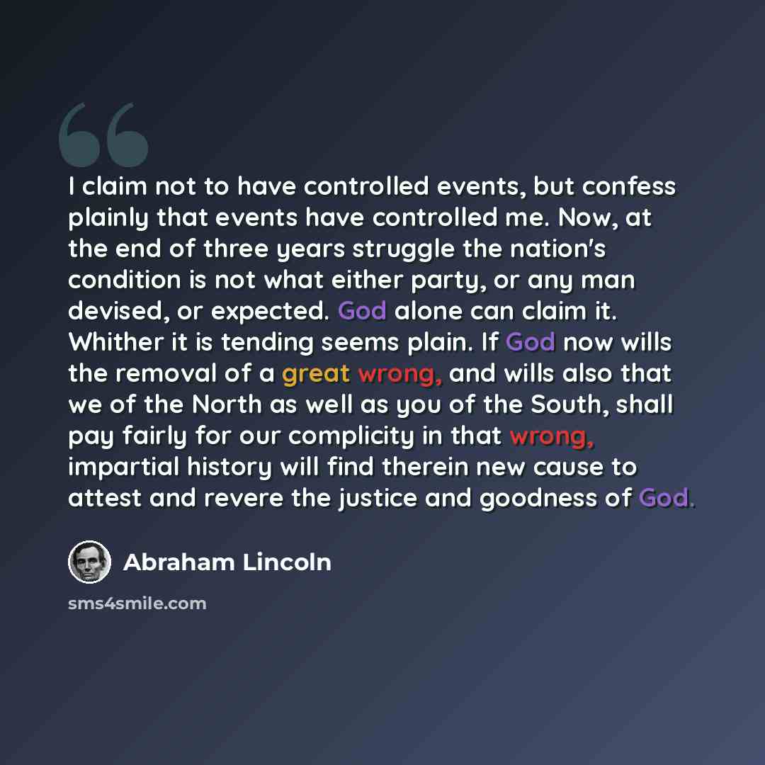 “I claim not to have controlled events, but confess plainly that events have controlled me. Now, at the end of three years struggle the nation's condition is not what either party, or any man devised, or expected. God alone can claim it. Whither it is tending seems plain. If God now wills the…” quote by Abraham Lincoln