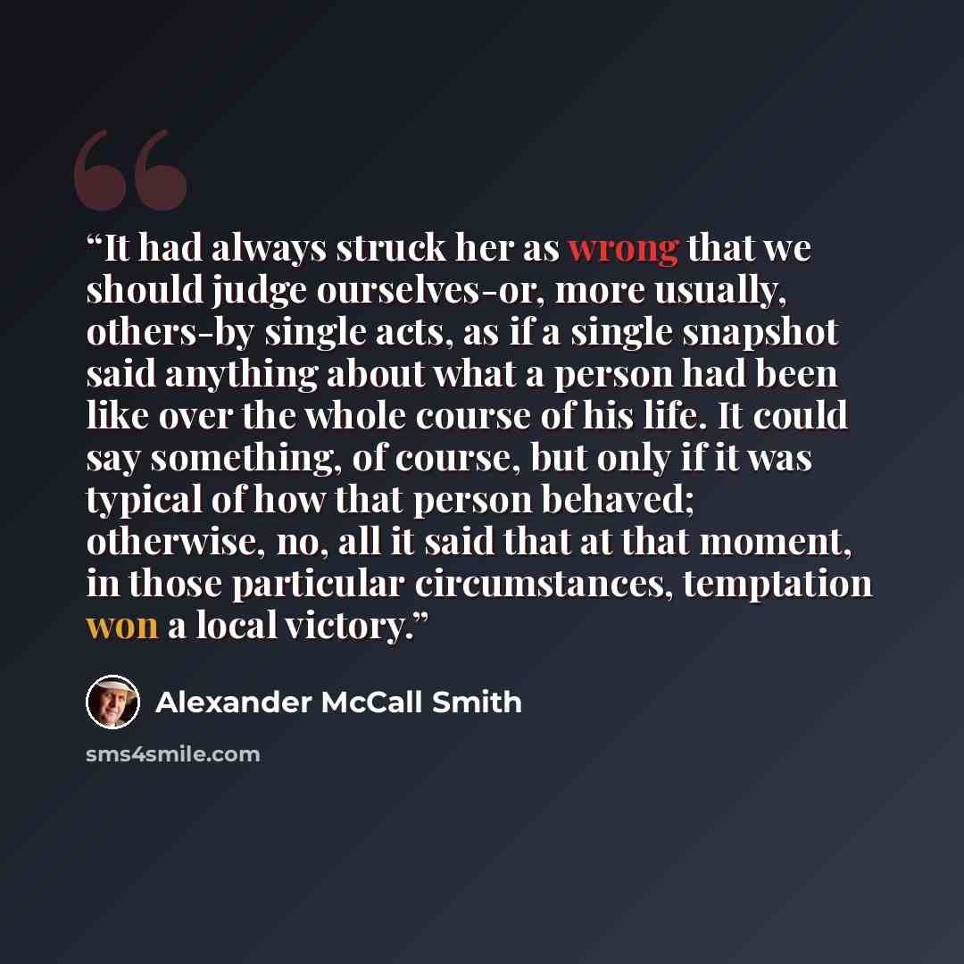 “It had always struck her as wrong that we should judge ourselves-or, more usually, others-by single acts, as if a single snapshot said anything about what a person had been like over the whole course of his life. It could say something, of course, but only if it was typical of how that person…” quote by Alexander McCall Smith
