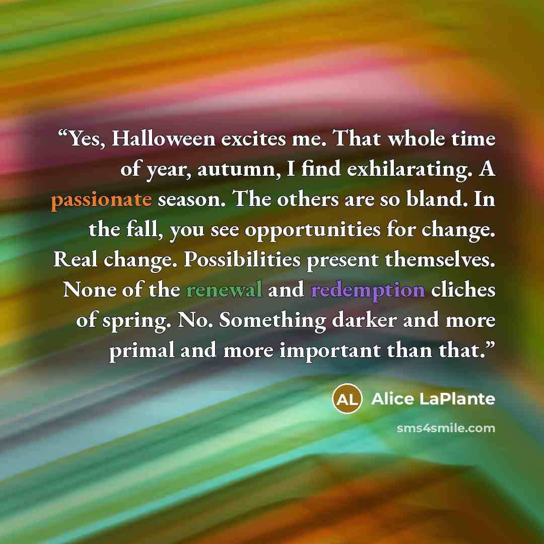 “Yes, Halloween excites me. That whole time of year, autumn, I find exhilarating. A passionate season. The others are so bland. In the fall, you see opportunities for change. Real change. Possibilities present themselves. None of the renewal and redemption cliches of spring. No. Something darker…” quote by Alice LaPlante