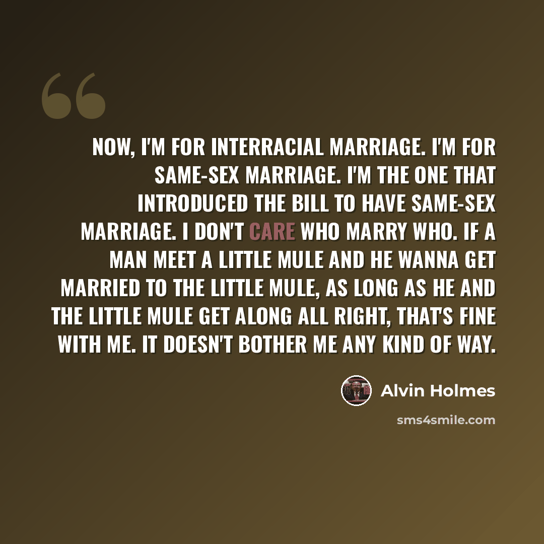 “Now, I'm for interracial marriage. I'm for same-sex marriage. I'm the one that introduced the bill to have same-sex marriage. I don't care who marry who. If a man meet a little mule and he wanna get married to the little mule, as long as he and the little mule get along all right, that's fine with…” quote by Alvin Holmes