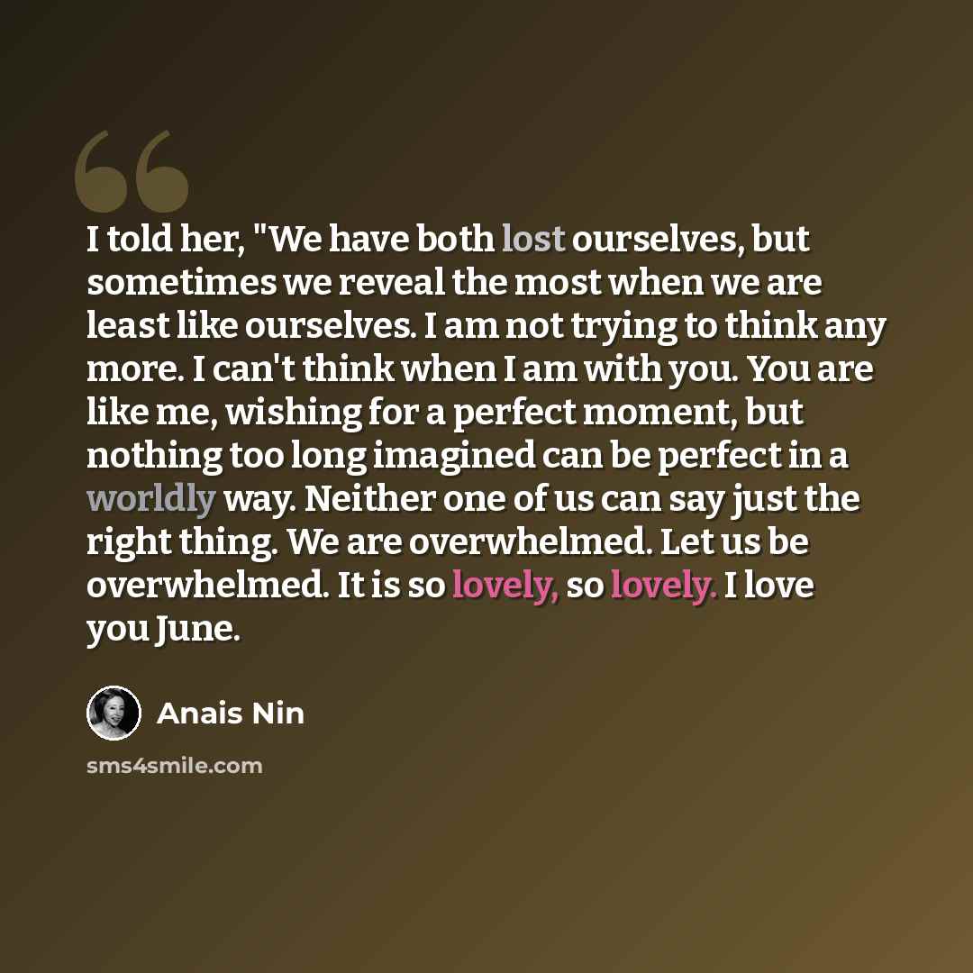 “I told her, "We have both lost ourselves, but sometimes we reveal the most when we are least like ourselves. I am not trying to think any more. I can't think when I am with you. You are like me, wishing for a perfect moment, but nothing too long imagined can be perfect in a worldly way. Neither…” quote by Anais Nin